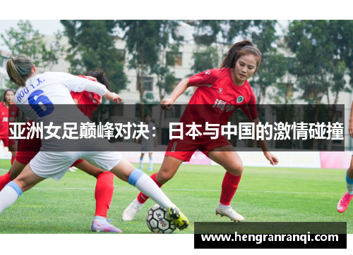 亚洲女足巅峰对决：日本与中国的激情碰撞