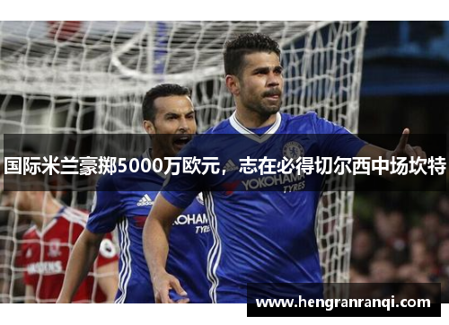 国际米兰豪掷5000万欧元，志在必得切尔西中场坎特