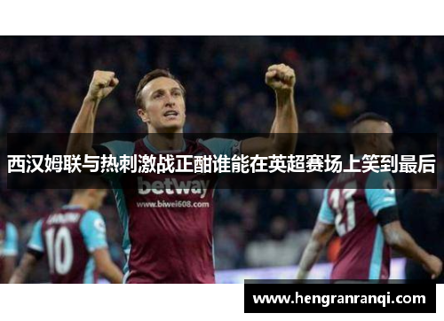 西汉姆联与热刺激战正酣谁能在英超赛场上笑到最后